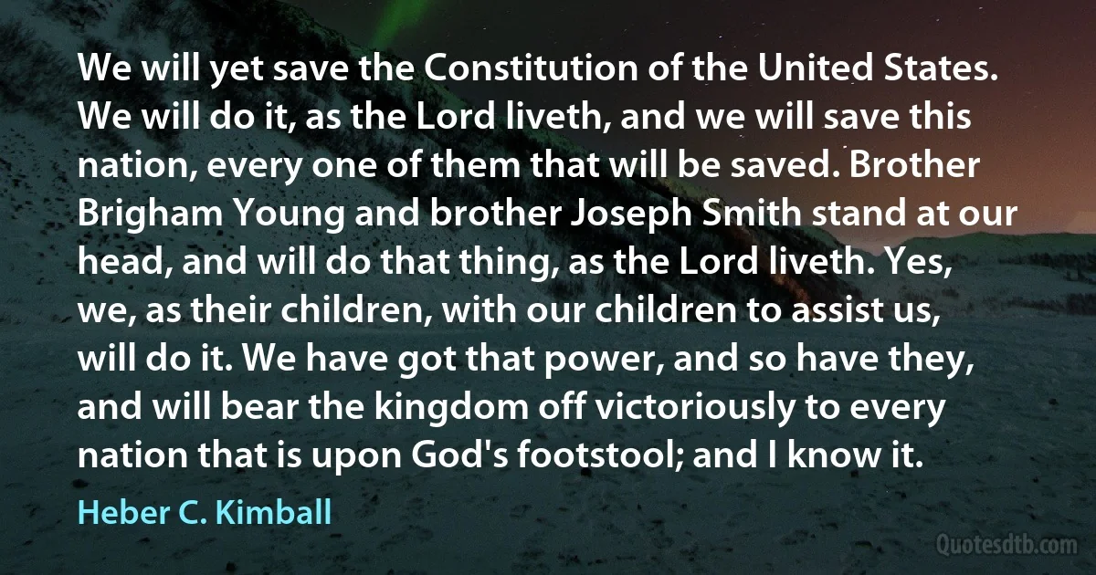 We will yet save the Constitution of the United States. We will do it, as the Lord liveth, and we will save this nation, every one of them that will be saved. Brother Brigham Young and brother Joseph Smith stand at our head, and will do that thing, as the Lord liveth. Yes, we, as their children, with our children to assist us, will do it. We have got that power, and so have they, and will bear the kingdom off victoriously to every nation that is upon God's footstool; and I know it. (Heber C. Kimball)