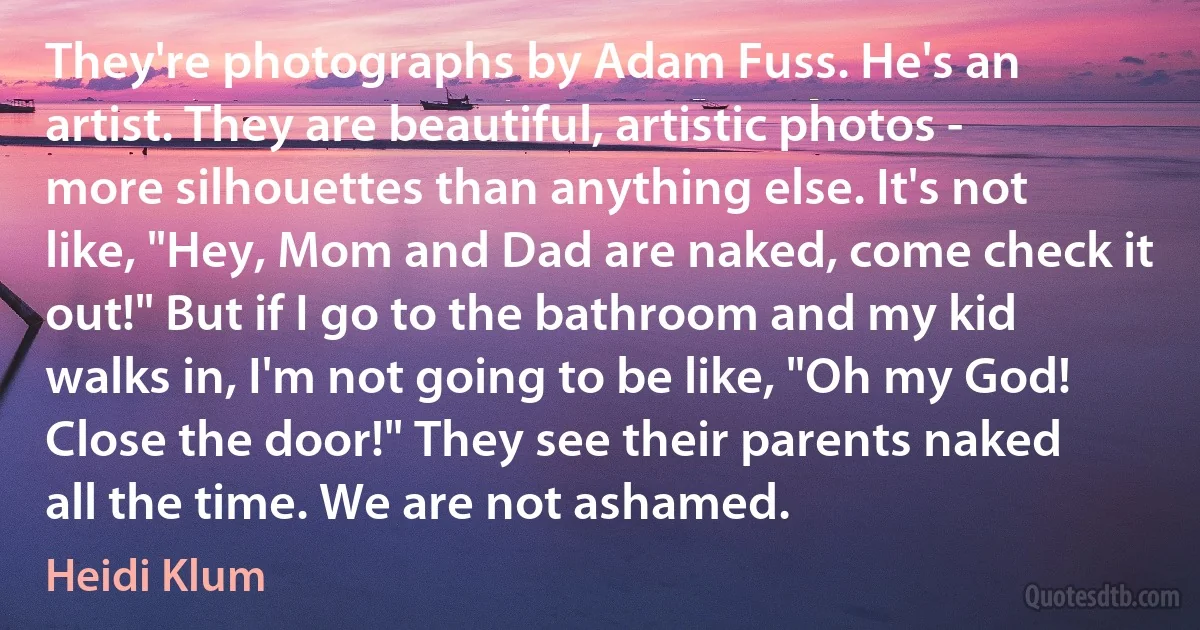 They're photographs by Adam Fuss. He's an artist. They are beautiful, artistic photos - more silhouettes than anything else. It's not like, "Hey, Mom and Dad are naked, come check it out!" But if I go to the bathroom and my kid walks in, I'm not going to be like, "Oh my God! Close the door!" They see their parents naked all the time. We are not ashamed. (Heidi Klum)