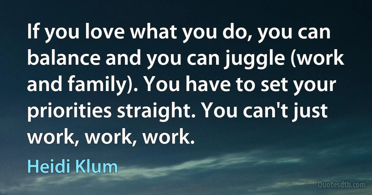 If you love what you do, you can balance and you can juggle (work and family). You have to set your priorities straight. You can't just work, work, work. (Heidi Klum)