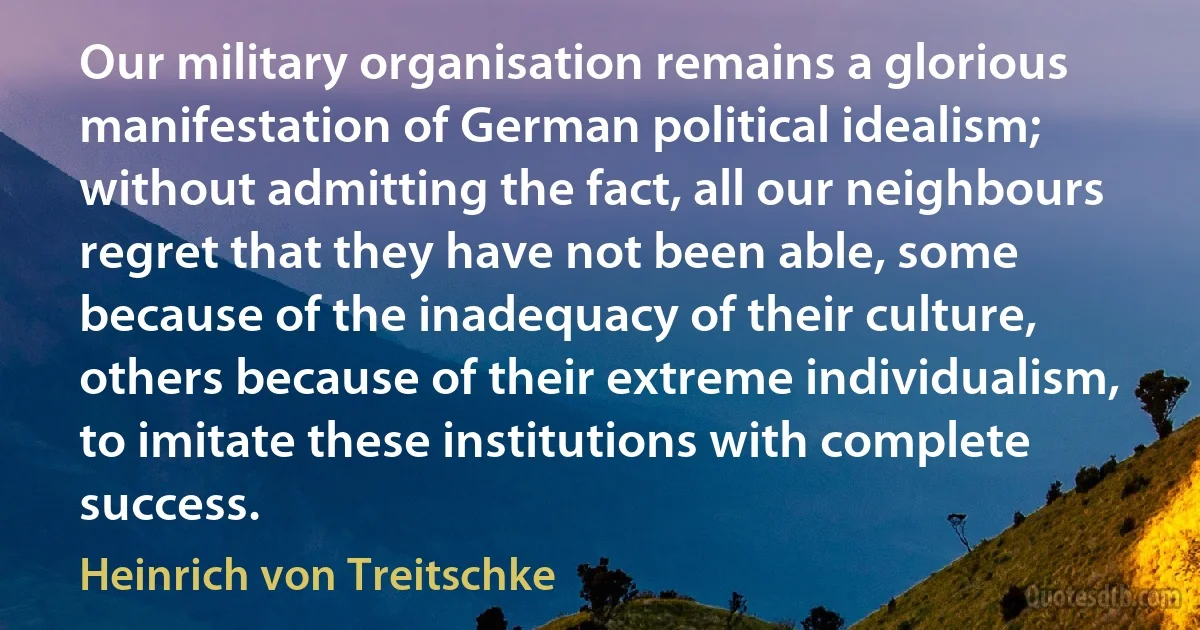 Our military organisation remains a glorious manifestation of German political idealism; without admitting the fact, all our neighbours regret that they have not been able, some because of the inadequacy of their culture, others because of their extreme individualism, to imitate these institutions with complete success. (Heinrich von Treitschke)