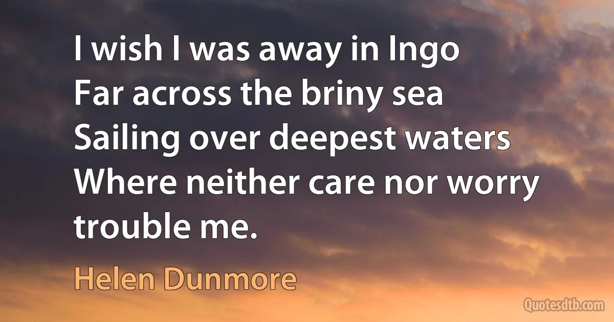 I wish I was away in Ingo
Far across the briny sea
Sailing over deepest waters
Where neither care nor worry trouble me. (Helen Dunmore)