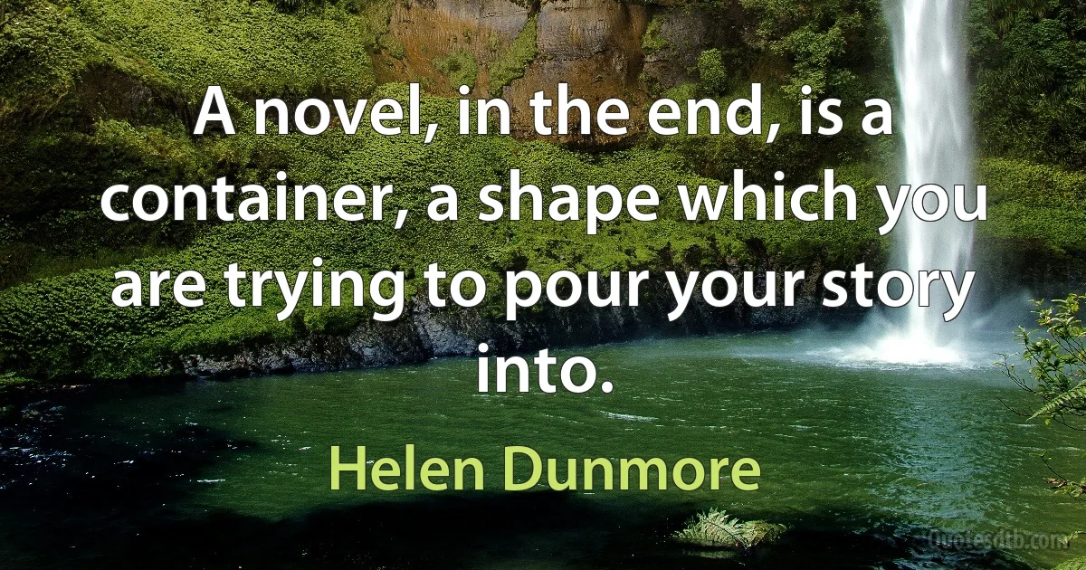 A novel, in the end, is a container, a shape which you are trying to pour your story into. (Helen Dunmore)