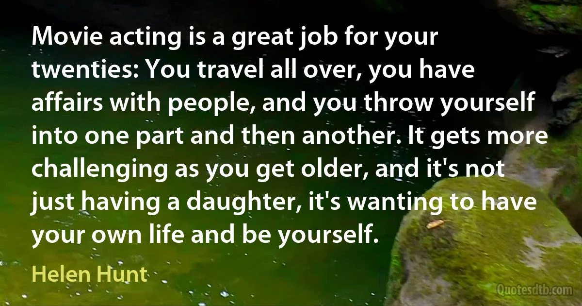 Movie acting is a great job for your twenties: You travel all over, you have affairs with people, and you throw yourself into one part and then another. It gets more challenging as you get older, and it's not just having a daughter, it's wanting to have your own life and be yourself. (Helen Hunt)