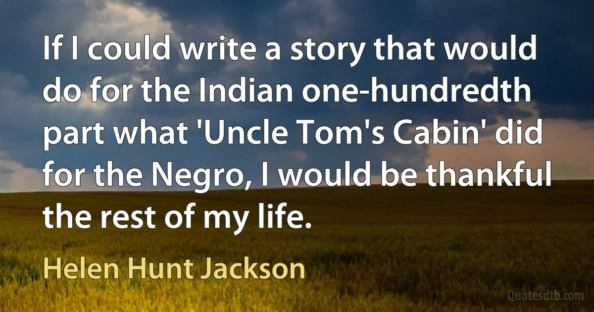 If I could write a story that would do for the Indian one-hundredth part what 'Uncle Tom's Cabin' did for the Negro, I would be thankful the rest of my life. (Helen Hunt Jackson)