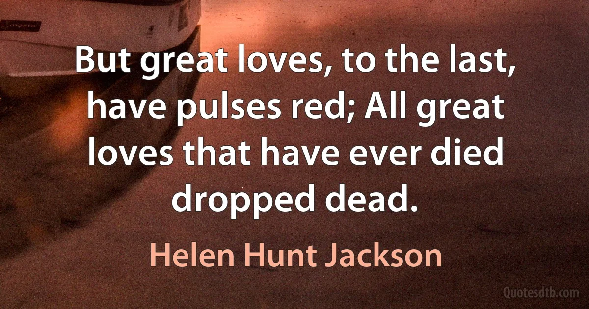 But great loves, to the last, have pulses red; All great loves that have ever died dropped dead. (Helen Hunt Jackson)