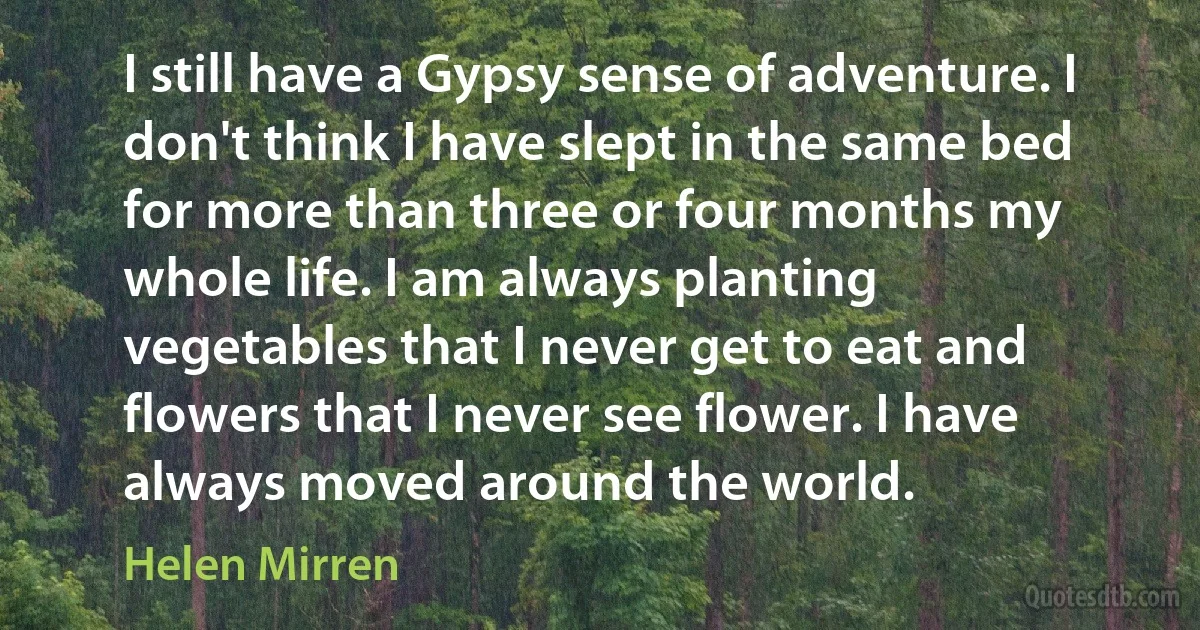 I still have a Gypsy sense of adventure. I don't think I have slept in the same bed for more than three or four months my whole life. I am always planting vegetables that I never get to eat and flowers that I never see flower. I have always moved around the world. (Helen Mirren)