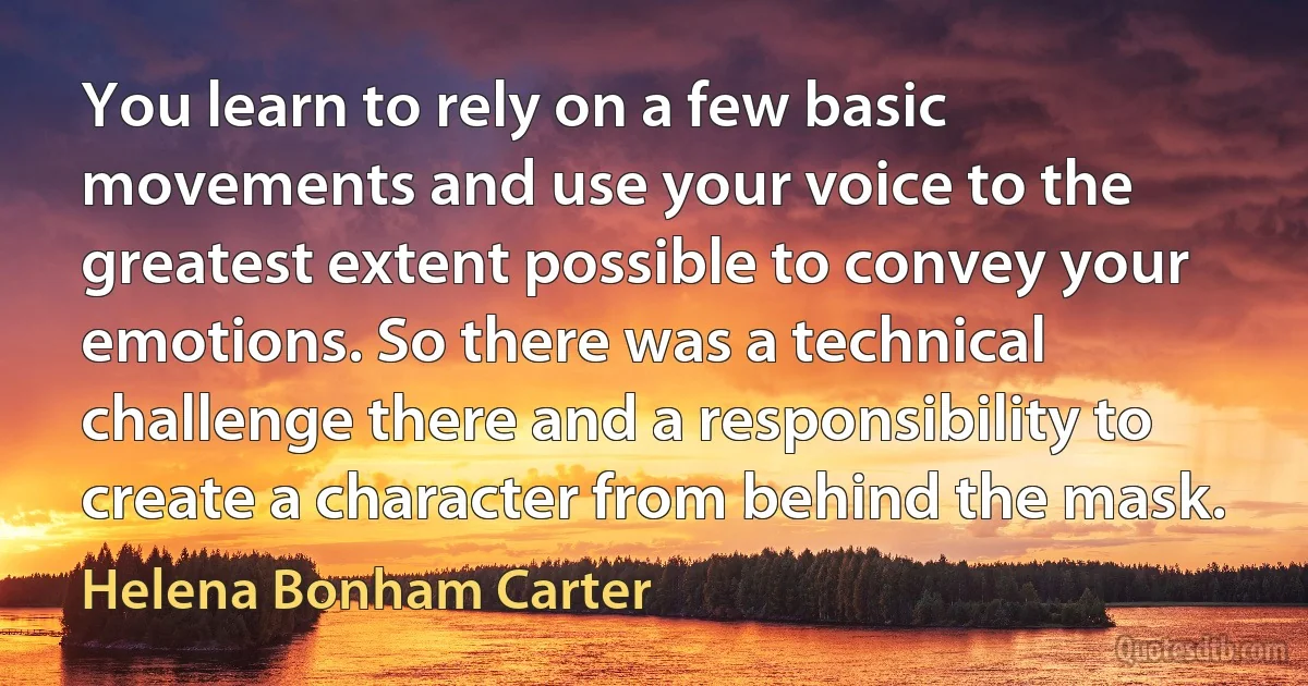 You learn to rely on a few basic movements and use your voice to the greatest extent possible to convey your emotions. So there was a technical challenge there and a responsibility to create a character from behind the mask. (Helena Bonham Carter)