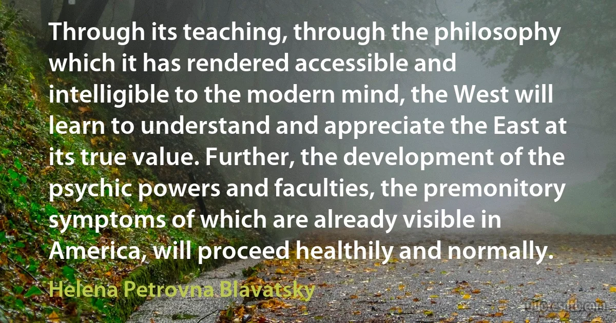 Through its teaching, through the philosophy which it has rendered accessible and intelligible to the modern mind, the West will learn to understand and appreciate the East at its true value. Further, the development of the psychic powers and faculties, the premonitory symptoms of which are already visible in America, will proceed healthily and normally. (Helena Petrovna Blavatsky)