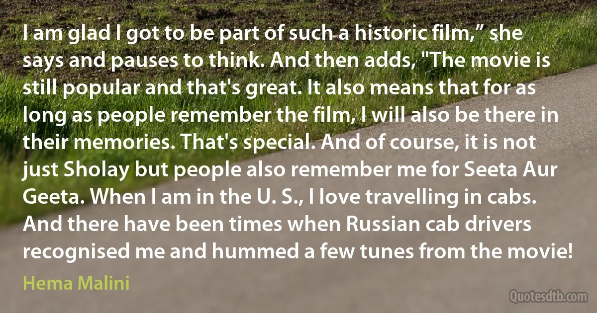 I am glad I got to be part of such a historic film,” she says and pauses to think. And then adds, "The movie is still popular and that's great. It also means that for as long as people remember the film, I will also be there in their memories. That's special. And of course, it is not just Sholay but people also remember me for Seeta Aur Geeta. When I am in the U. S., I love travelling in cabs. And there have been times when Russian cab drivers recognised me and hummed a few tunes from the movie! (Hema Malini)