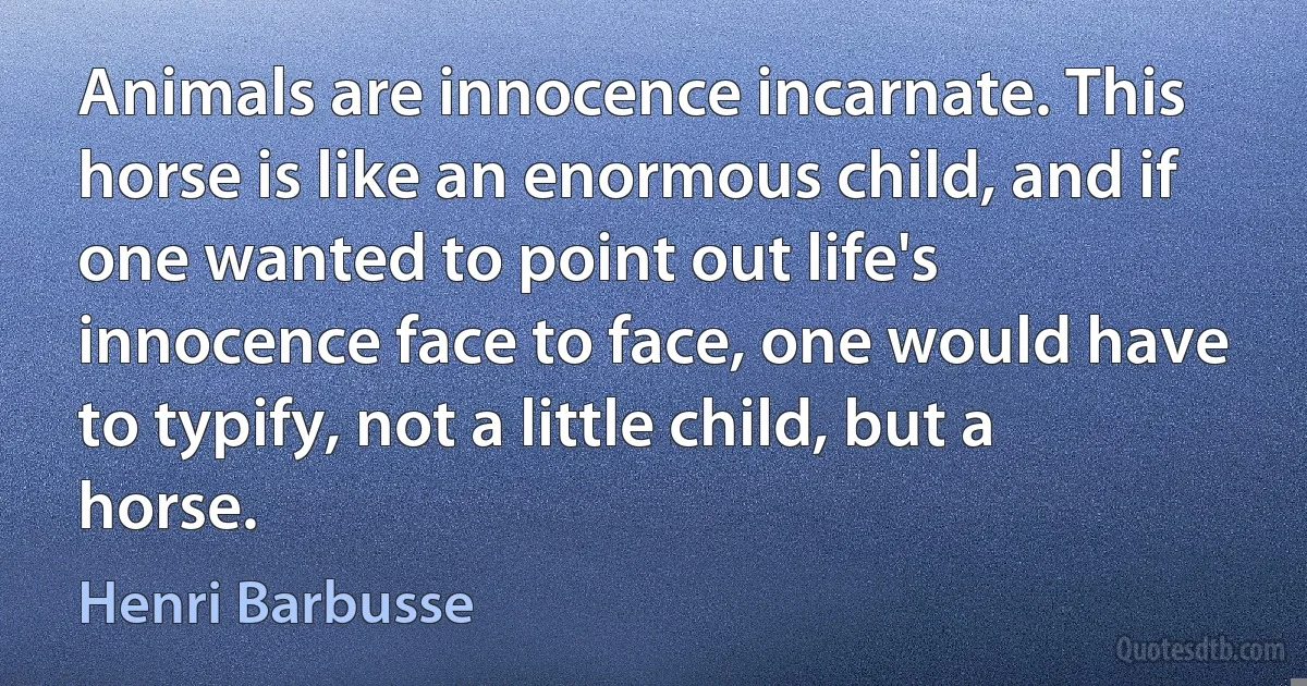 Animals are innocence incarnate. This horse is like an enormous child, and if one wanted to point out life's innocence face to face, one would have to typify, not a little child, but a horse. (Henri Barbusse)