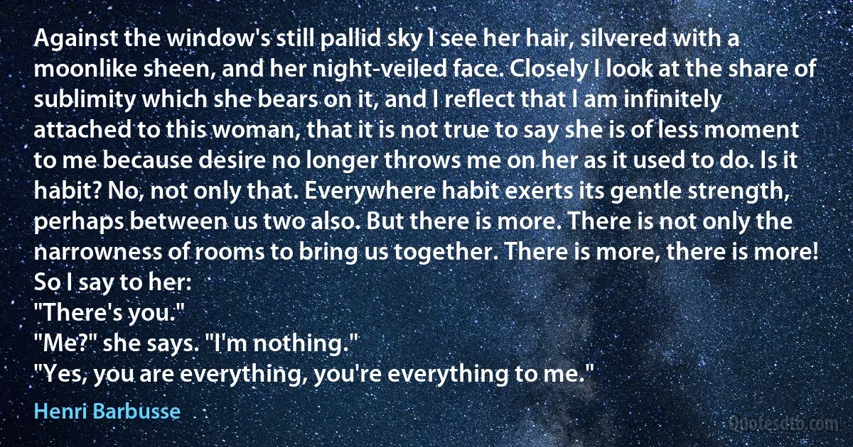 Against the window's still pallid sky I see her hair, silvered with a moonlike sheen, and her night-veiled face. Closely I look at the share of sublimity which she bears on it, and I reflect that I am infinitely attached to this woman, that it is not true to say she is of less moment to me because desire no longer throws me on her as it used to do. Is it habit? No, not only that. Everywhere habit exerts its gentle strength, perhaps between us two also. But there is more. There is not only the narrowness of rooms to bring us together. There is more, there is more! So I say to her:
"There's you."
"Me?" she says. "I'm nothing."
"Yes, you are everything, you're everything to me." (Henri Barbusse)