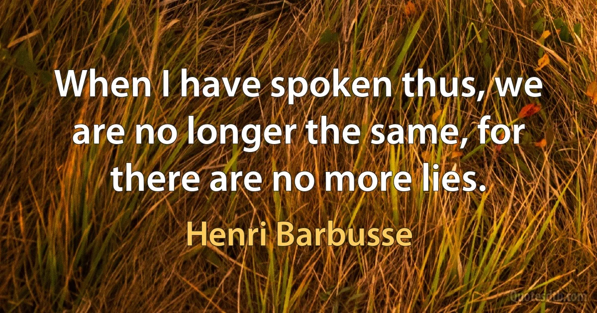 When I have spoken thus, we are no longer the same, for there are no more lies. (Henri Barbusse)