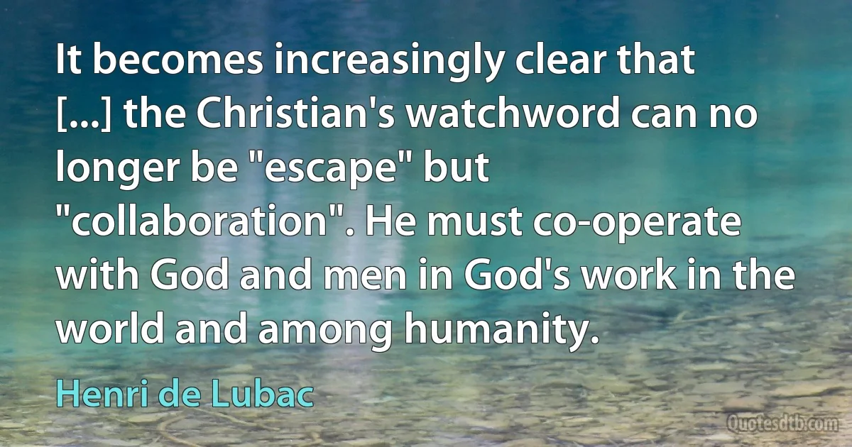 It becomes increasingly clear that [...] the Christian's watchword can no longer be "escape" but "collaboration". He must co-operate with God and men in God's work in the world and among humanity. (Henri de Lubac)