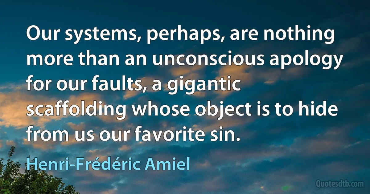 Our systems, perhaps, are nothing more than an unconscious apology for our faults, a gigantic scaffolding whose object is to hide from us our favorite sin. (Henri-Frédéric Amiel)