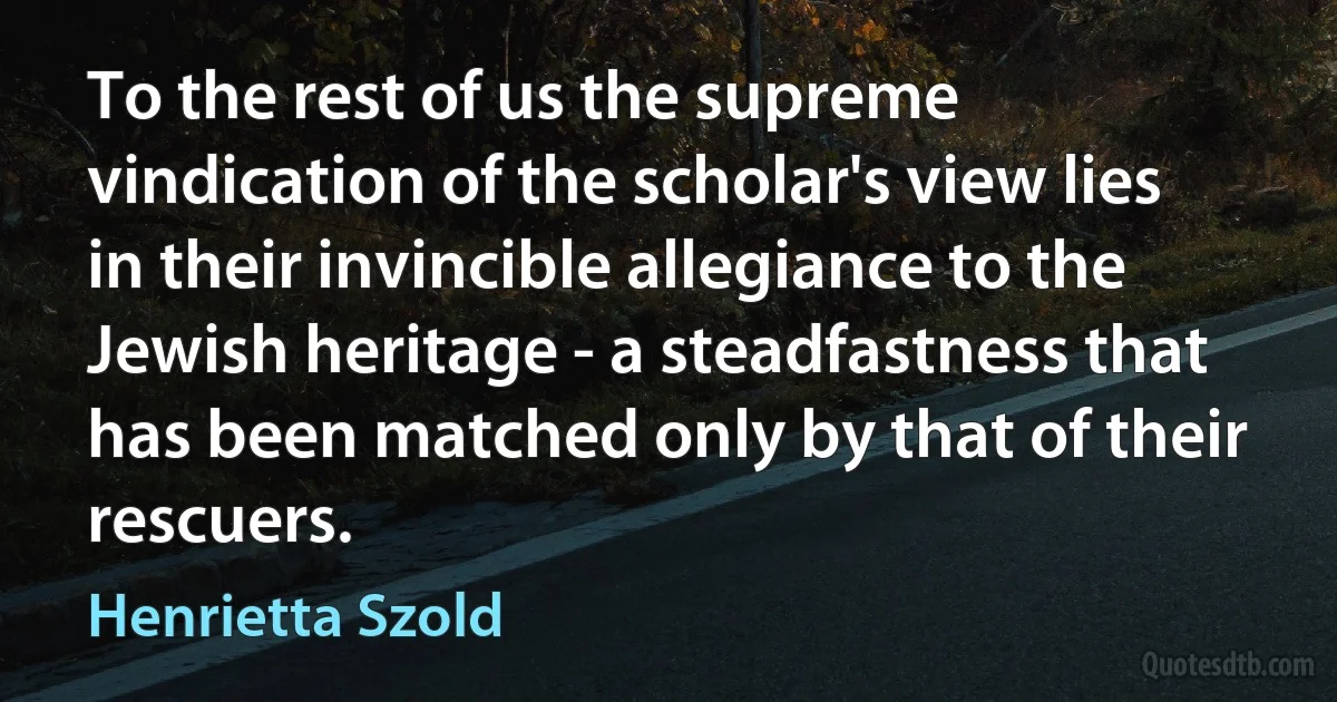 To the rest of us the supreme vindication of the scholar's view lies in their invincible allegiance to the Jewish heritage - a steadfastness that has been matched only by that of their rescuers. (Henrietta Szold)