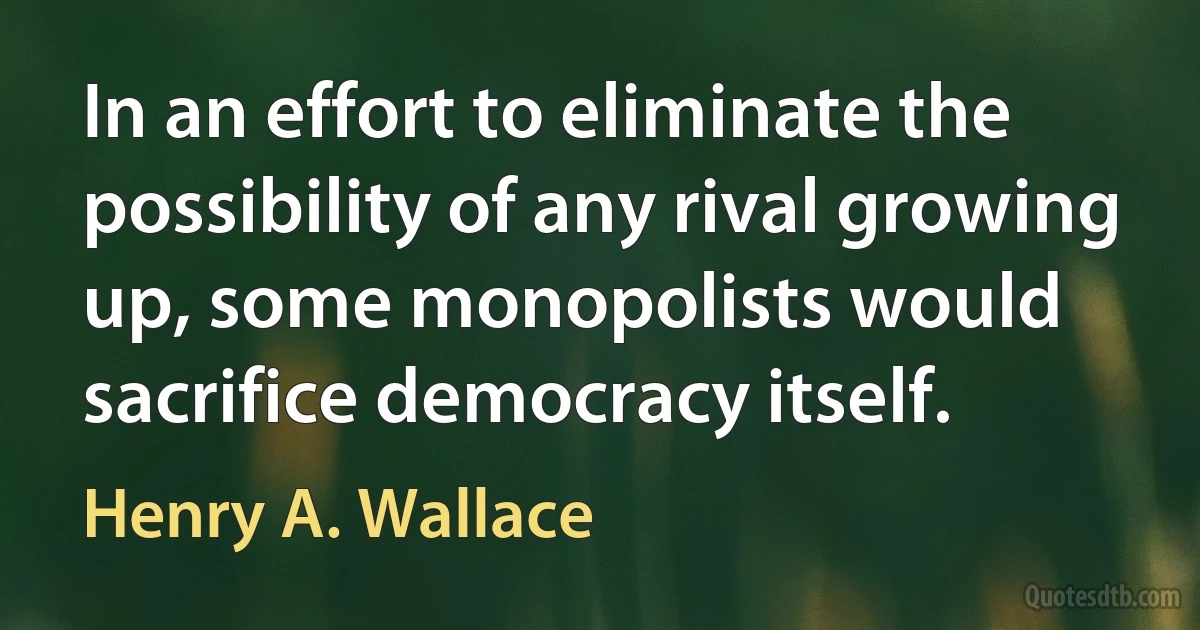 In an effort to eliminate the possibility of any rival growing up, some monopolists would sacrifice democracy itself. (Henry A. Wallace)