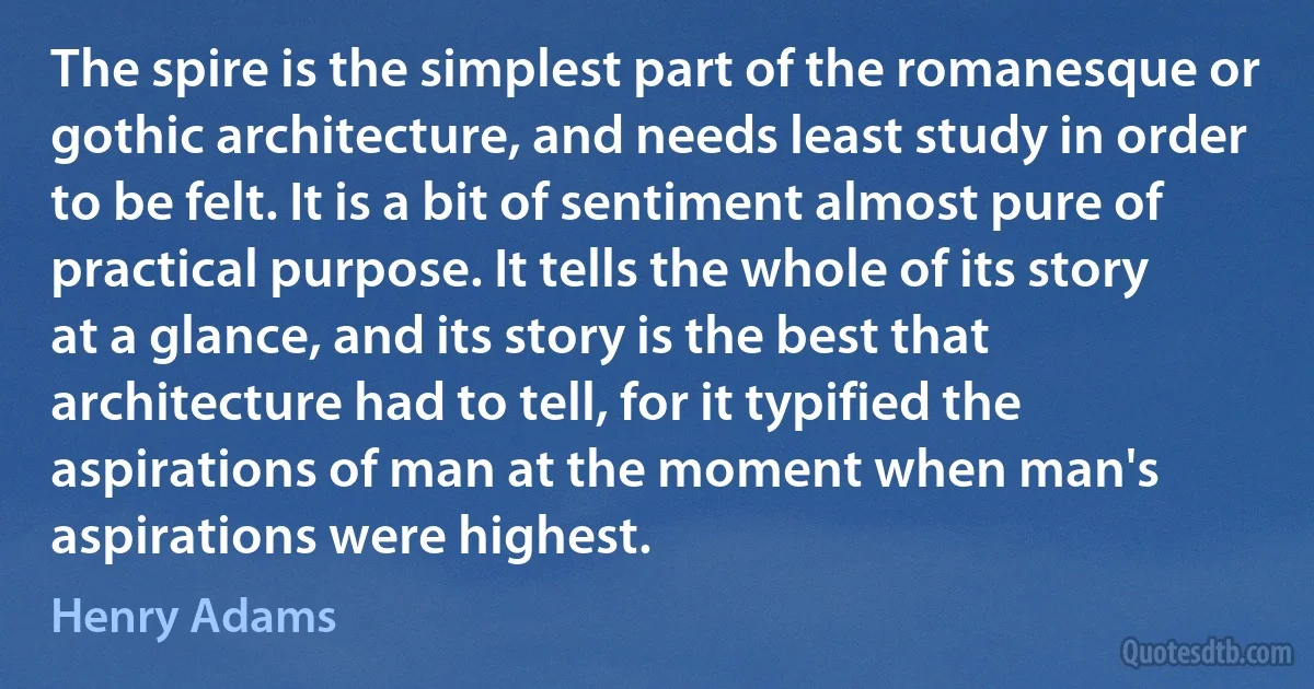 The spire is the simplest part of the romanesque or gothic architecture, and needs least study in order to be felt. It is a bit of sentiment almost pure of practical purpose. It tells the whole of its story at a glance, and its story is the best that architecture had to tell, for it typified the aspirations of man at the moment when man's aspirations were highest. (Henry Adams)