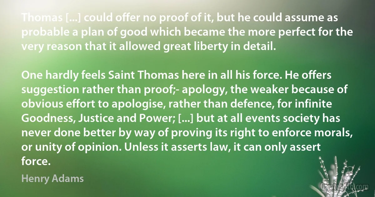 Thomas [...] could offer no proof of it, but he could assume as probable a plan of good which became the more perfect for the very reason that it allowed great liberty in detail.

One hardly feels Saint Thomas here in all his force. He offers suggestion rather than proof;- apology, the weaker because of obvious effort to apologise, rather than defence, for infinite Goodness, Justice and Power; [...] but at all events society has never done better by way of proving its right to enforce morals, or unity of opinion. Unless it asserts law, it can only assert force. (Henry Adams)