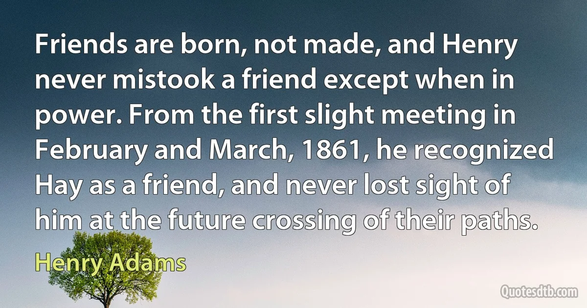 Friends are born, not made, and Henry never mistook a friend except when in power. From the first slight meeting in February and March, 1861, he recognized Hay as a friend, and never lost sight of him at the future crossing of their paths. (Henry Adams)