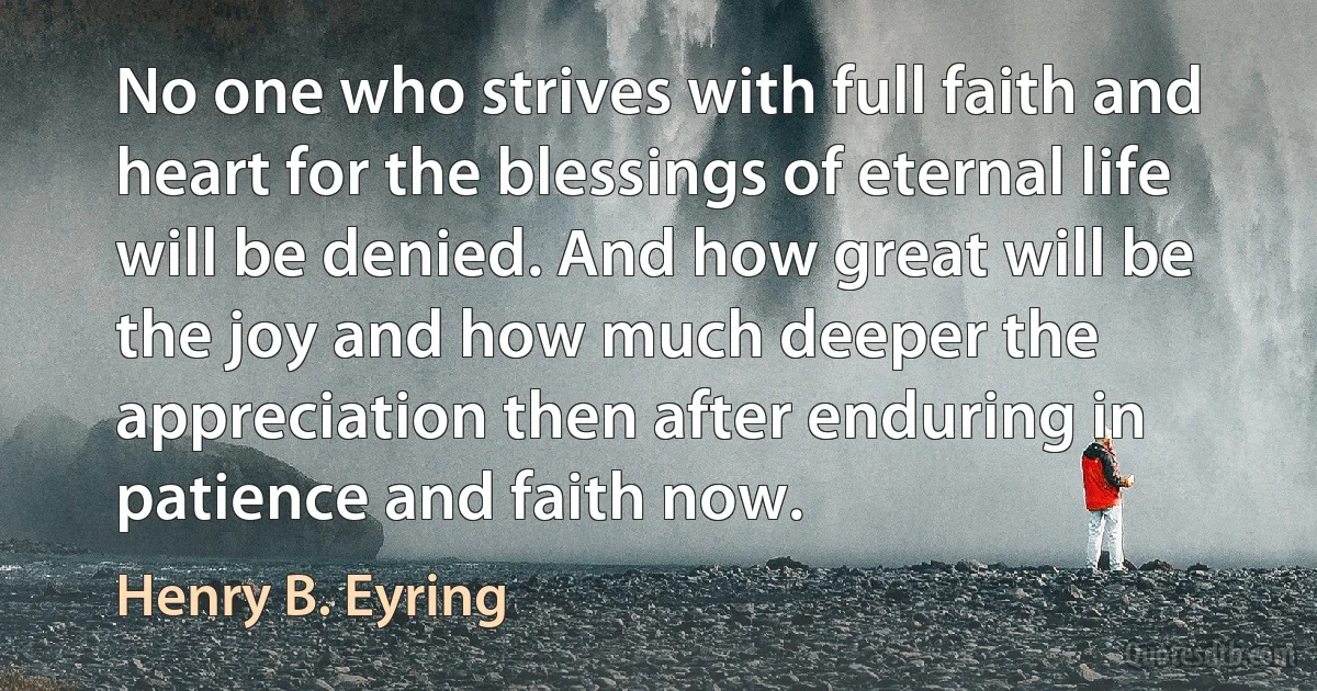 No one who strives with full faith and heart for the blessings of eternal life will be denied. And how great will be the joy and how much deeper the appreciation then after enduring in patience and faith now. (Henry B. Eyring)