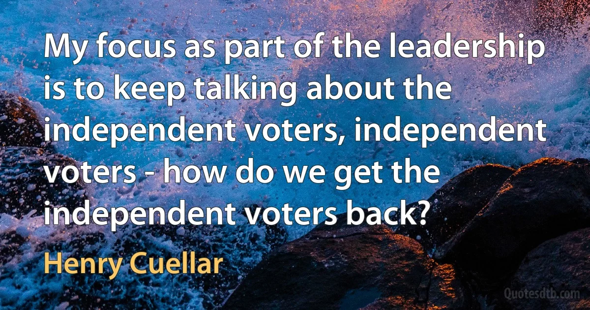 My focus as part of the leadership is to keep talking about the independent voters, independent voters - how do we get the independent voters back? (Henry Cuellar)