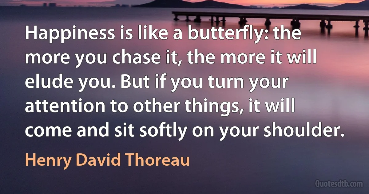 Happiness is like a butterfly: the more you chase it, the more it will elude you. But if you turn your attention to other things, it will come and sit softly on your shoulder. (Henry David Thoreau)