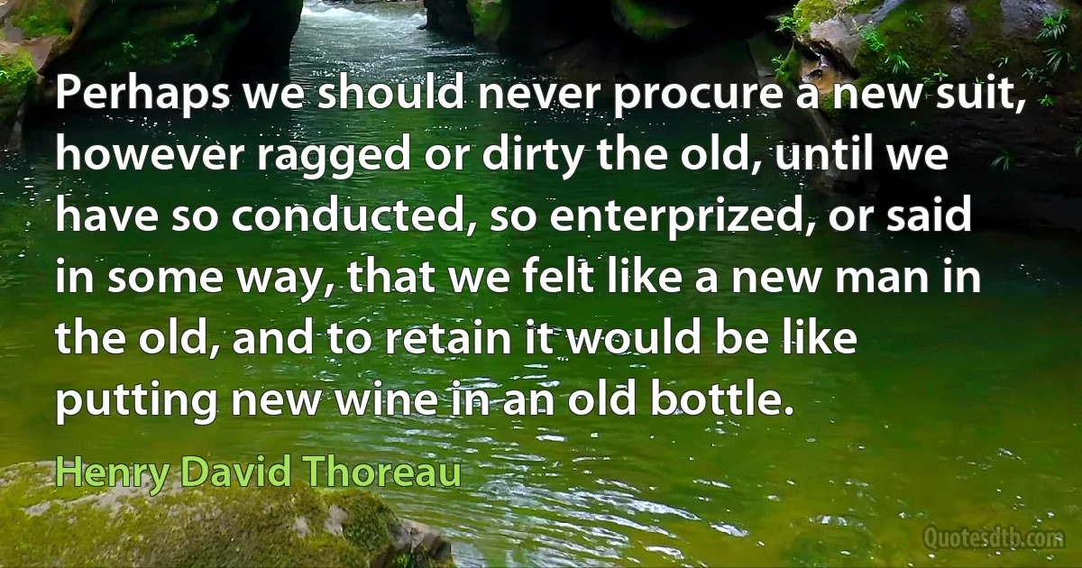 Perhaps we should never procure a new suit, however ragged or dirty the old, until we have so conducted, so enterprized, or said in some way, that we felt like a new man in the old, and to retain it would be like putting new wine in an old bottle. (Henry David Thoreau)