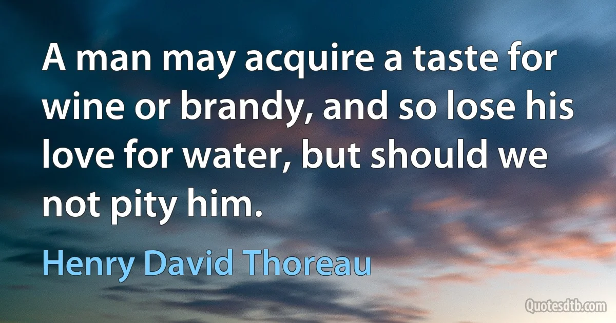 A man may acquire a taste for wine or brandy, and so lose his love for water, but should we not pity him. (Henry David Thoreau)