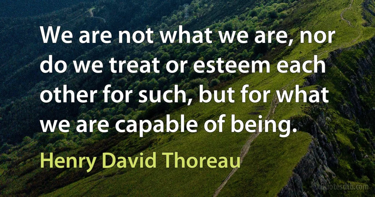 We are not what we are, nor do we treat or esteem each other for such, but for what we are capable of being. (Henry David Thoreau)