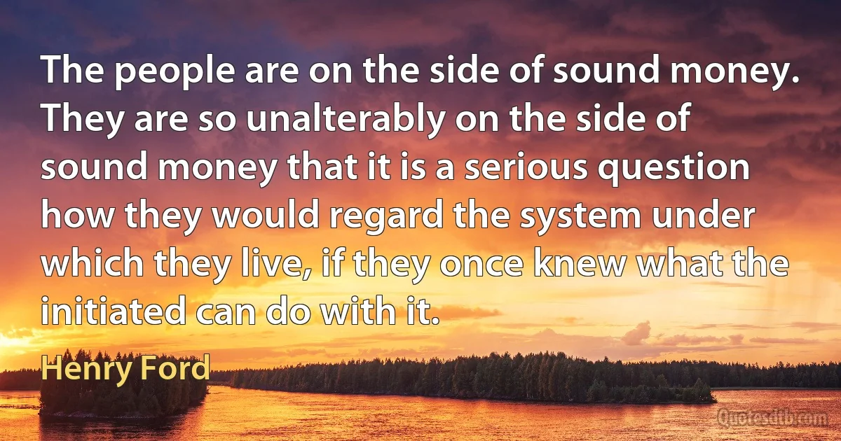 The people are on the side of sound money. They are so unalterably on the side of sound money that it is a serious question how they would regard the system under which they live, if they once knew what the initiated can do with it. (Henry Ford)