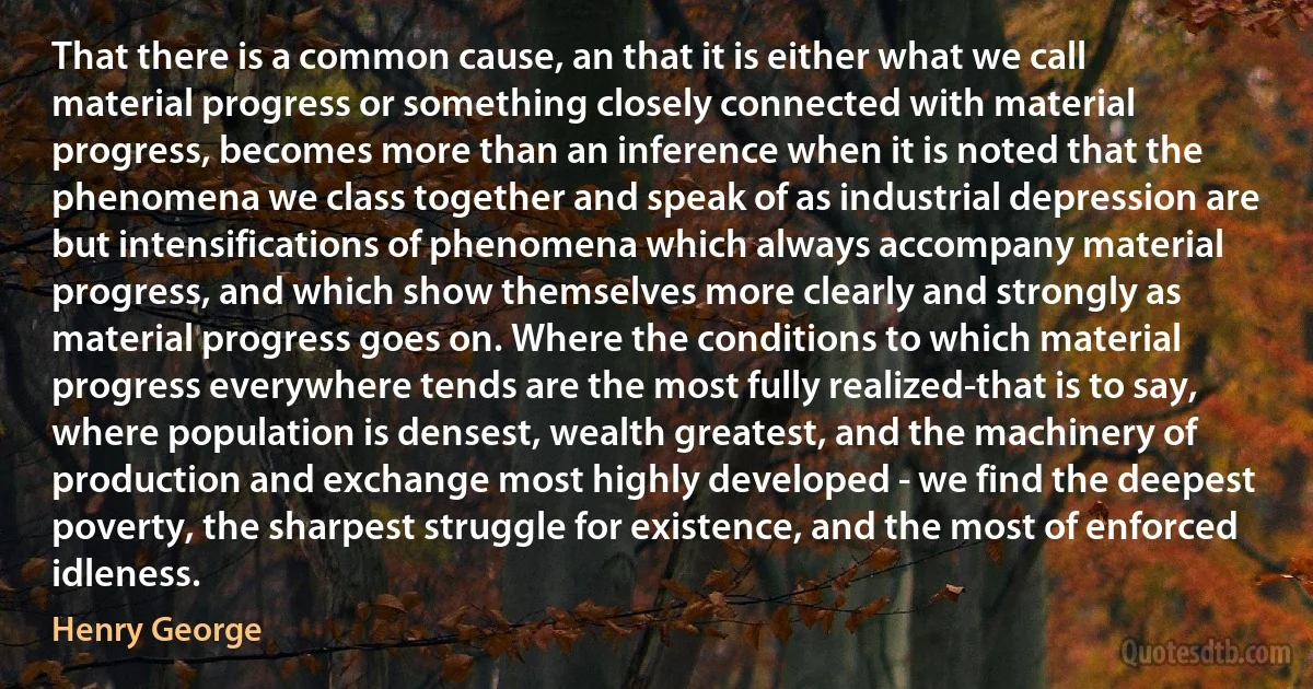 That there is a common cause, an that it is either what we call material progress or something closely connected with material progress, becomes more than an inference when it is noted that the phenomena we class together and speak of as industrial depression are but intensifications of phenomena which always accompany material progress, and which show themselves more clearly and strongly as material progress goes on. Where the conditions to which material progress everywhere tends are the most fully realized-that is to say, where population is densest, wealth greatest, and the machinery of production and exchange most highly developed - we find the deepest poverty, the sharpest struggle for existence, and the most of enforced idleness. (Henry George)