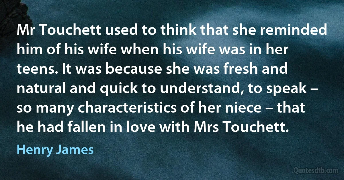 Mr Touchett used to think that she reminded him of his wife when his wife was in her teens. It was because she was fresh and natural and quick to understand, to speak – so many characteristics of her niece – that he had fallen in love with Mrs Touchett. (Henry James)