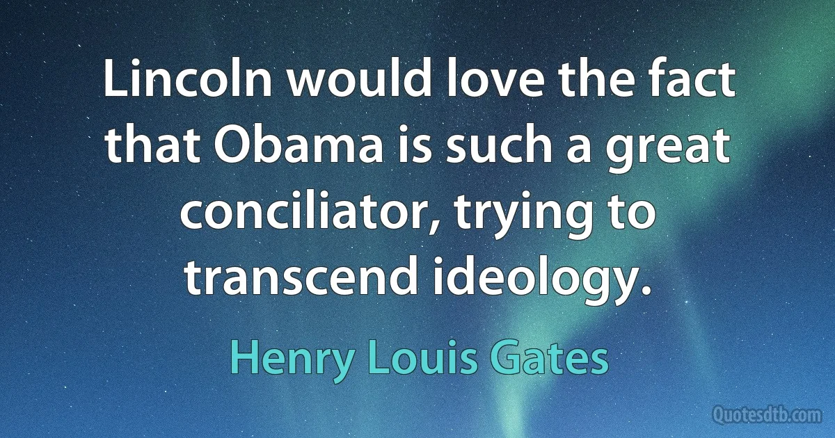 Lincoln would love the fact that Obama is such a great conciliator, trying to transcend ideology. (Henry Louis Gates)