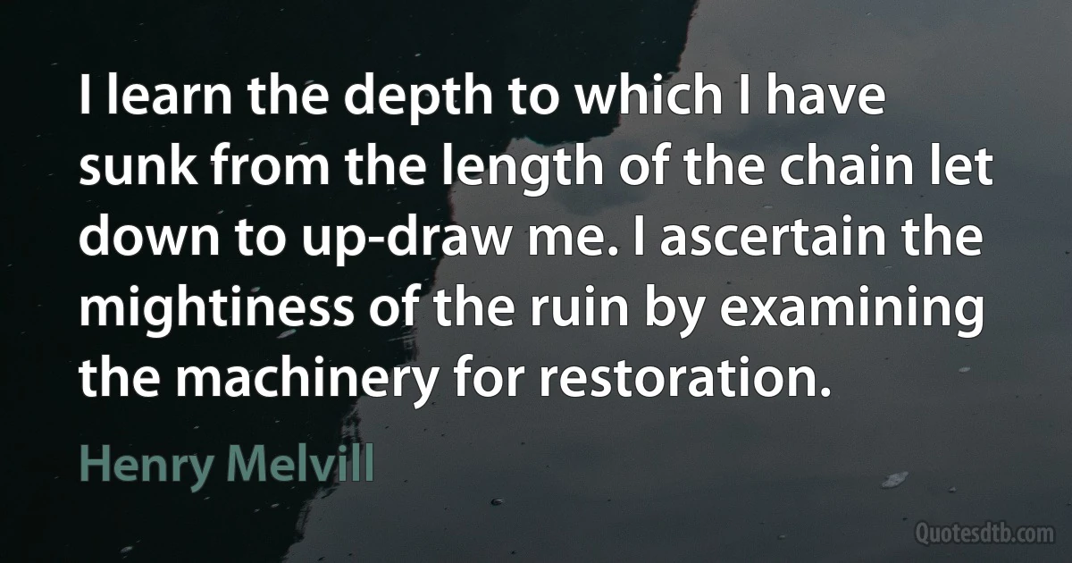 I learn the depth to which I have sunk from the length of the chain let down to up-draw me. I ascertain the mightiness of the ruin by examining the machinery for restoration. (Henry Melvill)