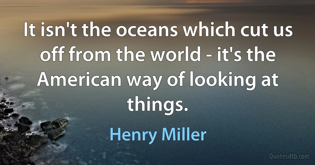 It isn't the oceans which cut us off from the world - it's the American way of looking at things. (Henry Miller)