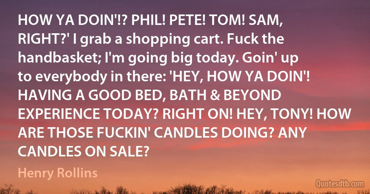 HOW YA DOIN'!? PHIL! PETE! TOM! SAM, RIGHT?' I grab a shopping cart. Fuck the handbasket; I'm going big today. Goin' up to everybody in there: 'HEY, HOW YA DOIN'! HAVING A GOOD BED, BATH & BEYOND EXPERIENCE TODAY? RIGHT ON! HEY, TONY! HOW ARE THOSE FUCKIN' CANDLES DOING? ANY CANDLES ON SALE? (Henry Rollins)