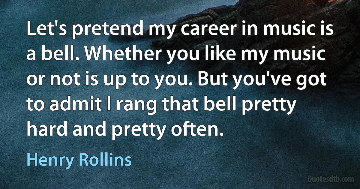 Let's pretend my career in music is a bell. Whether you like my music or not is up to you. But you've got to admit I rang that bell pretty hard and pretty often. (Henry Rollins)