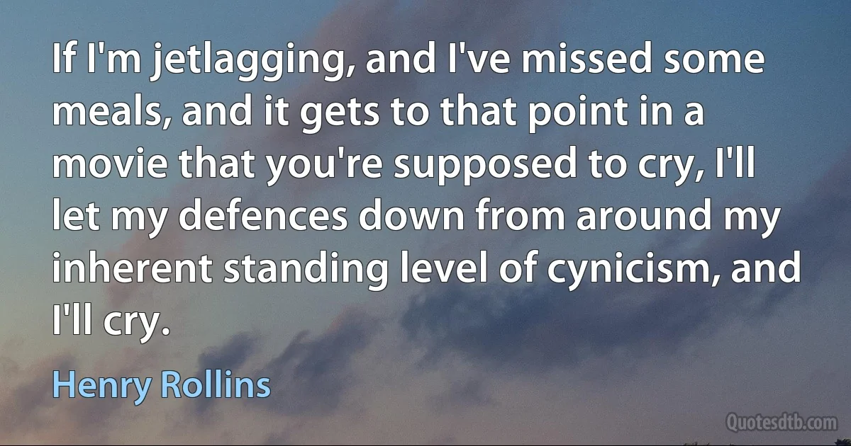 If I'm jetlagging, and I've missed some meals, and it gets to that point in a movie that you're supposed to cry, I'll let my defences down from around my inherent standing level of cynicism, and I'll cry. (Henry Rollins)