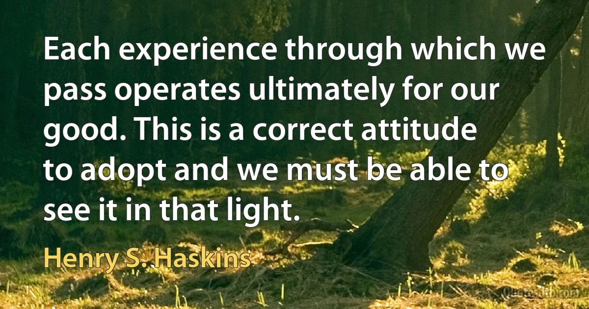 Each experience through which we pass operates ultimately for our good. This is a correct attitude to adopt and we must be able to see it in that light. (Henry S. Haskins)