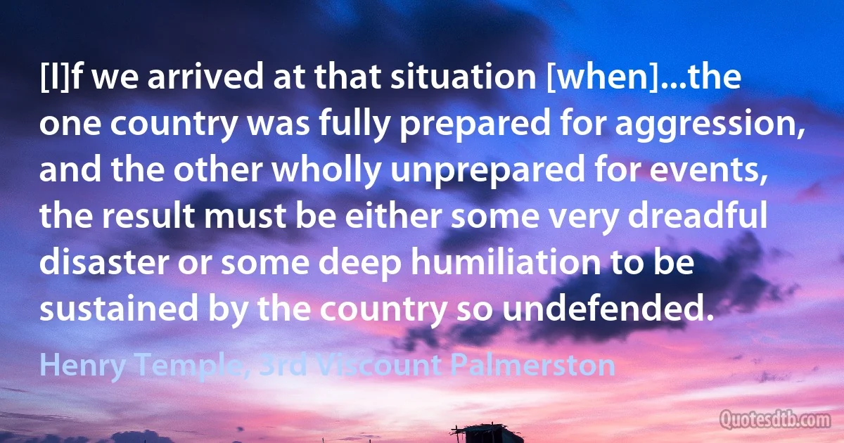 [I]f we arrived at that situation [when]...the one country was fully prepared for aggression, and the other wholly unprepared for events, the result must be either some very dreadful disaster or some deep humiliation to be sustained by the country so undefended. (Henry Temple, 3rd Viscount Palmerston)