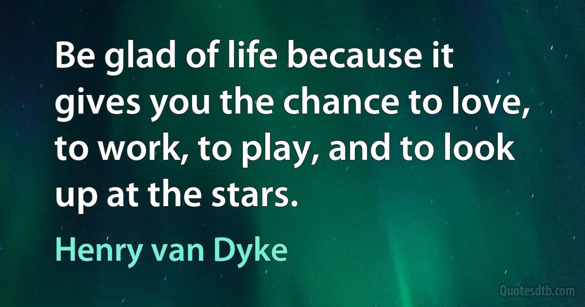 Be glad of life because it gives you the chance to love, to work, to play, and to look up at the stars. (Henry van Dyke)