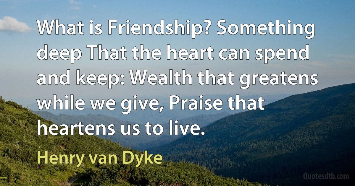 What is Friendship? Something deep That the heart can spend and keep: Wealth that greatens while we give, Praise that heartens us to live. (Henry van Dyke)