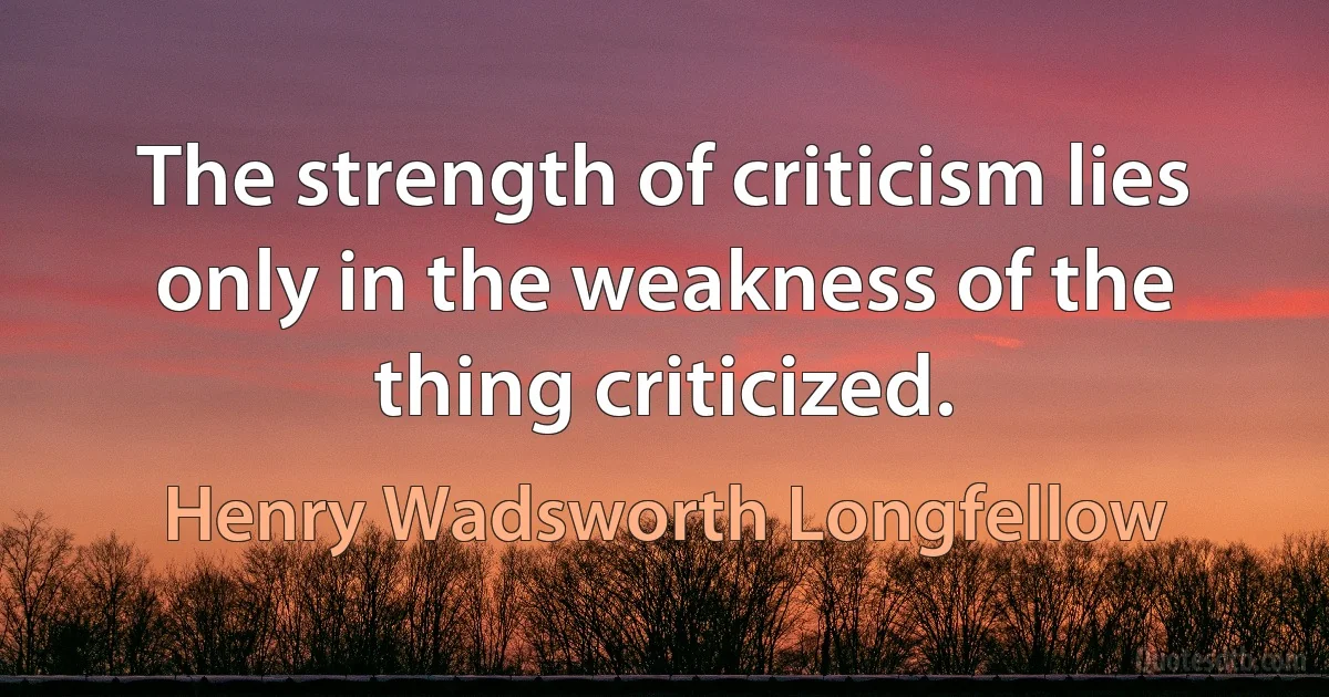 The strength of criticism lies only in the weakness of the thing criticized. (Henry Wadsworth Longfellow)