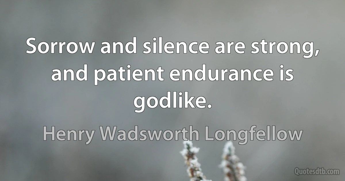 Sorrow and silence are strong, and patient endurance is godlike. (Henry Wadsworth Longfellow)