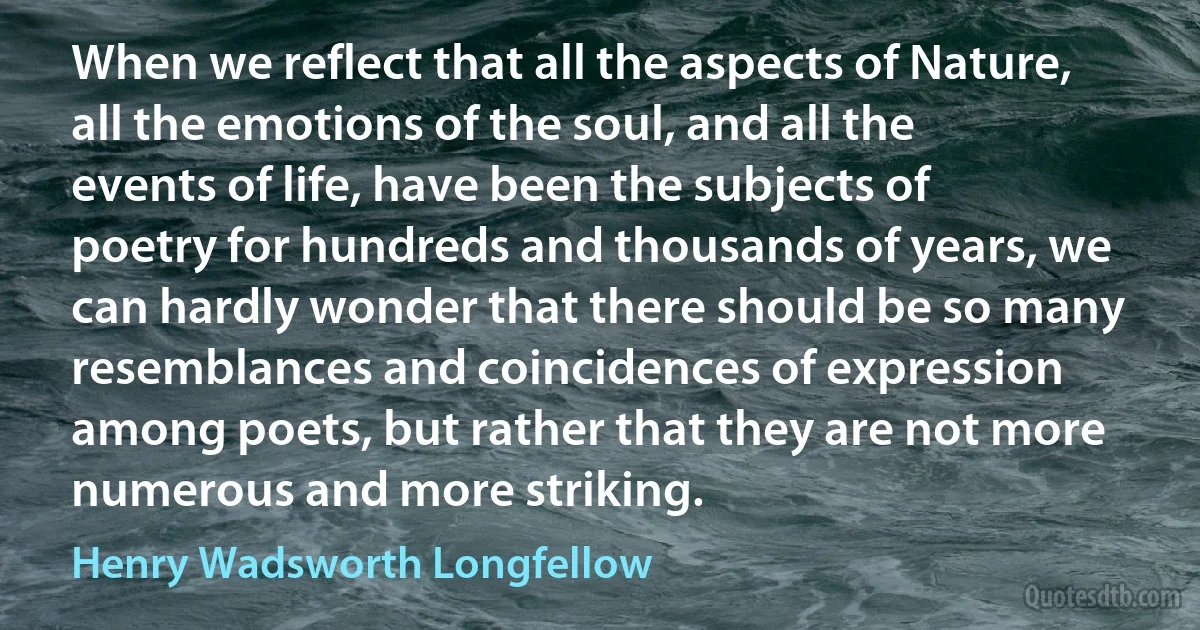 When we reflect that all the aspects of Nature, all the emotions of the soul, and all the events of life, have been the subjects of poetry for hundreds and thousands of years, we can hardly wonder that there should be so many resemblances and coincidences of expression among poets, but rather that they are not more numerous and more striking. (Henry Wadsworth Longfellow)