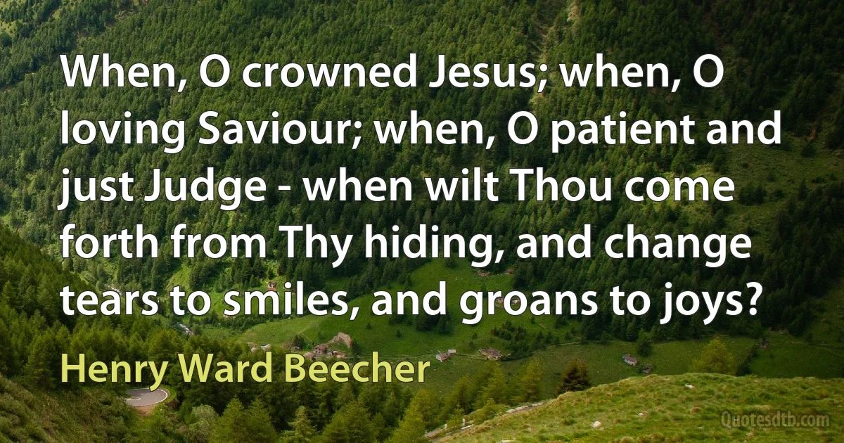 When, O crowned Jesus; when, O loving Saviour; when, O patient and just Judge - when wilt Thou come forth from Thy hiding, and change tears to smiles, and groans to joys? (Henry Ward Beecher)