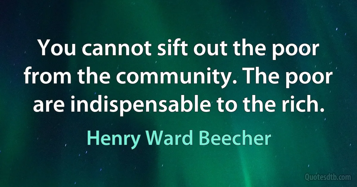 You cannot sift out the poor from the community. The poor are indispensable to the rich. (Henry Ward Beecher)