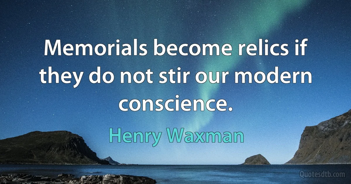 Memorials become relics if they do not stir our modern conscience. (Henry Waxman)