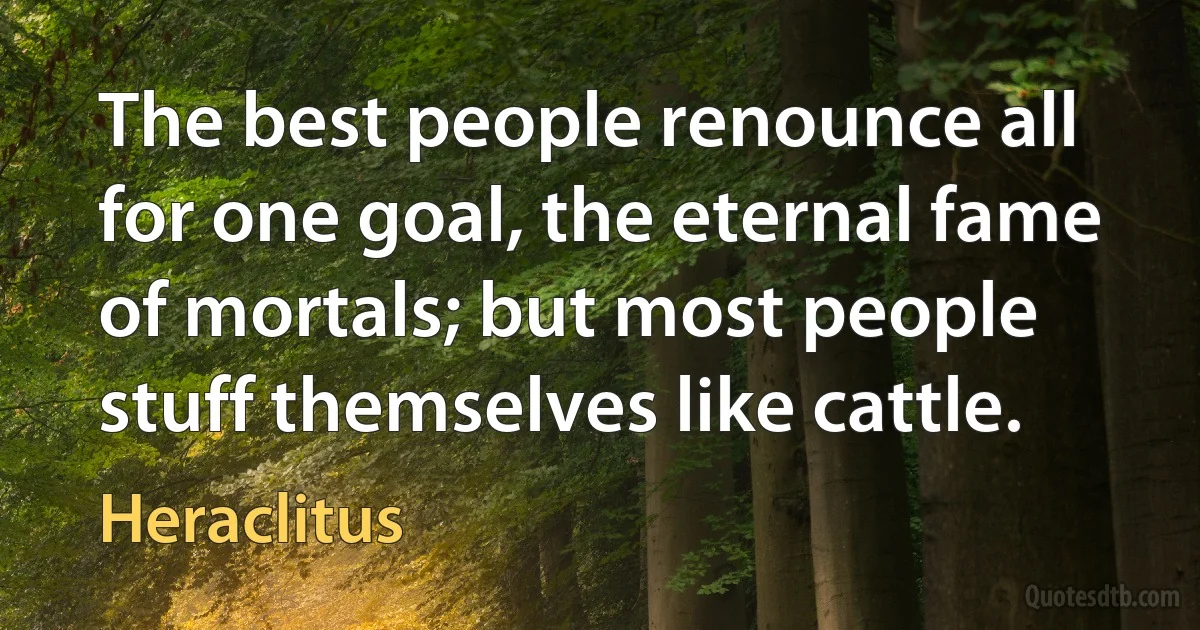 The best people renounce all for one goal, the eternal fame of mortals; but most people stuff themselves like cattle. (Heraclitus)