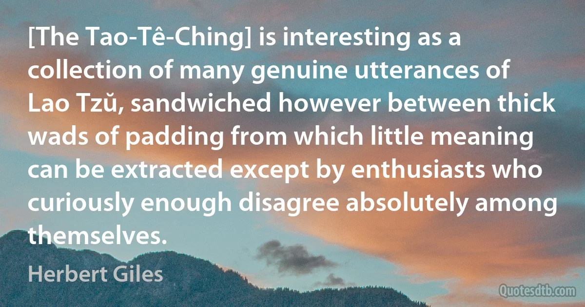 [The Tao-Tê-Ching] is interesting as a collection of many genuine utterances of Lao Tzŭ, sandwiched however between thick wads of padding from which little meaning can be extracted except by enthusiasts who curiously enough disagree absolutely among themselves. (Herbert Giles)